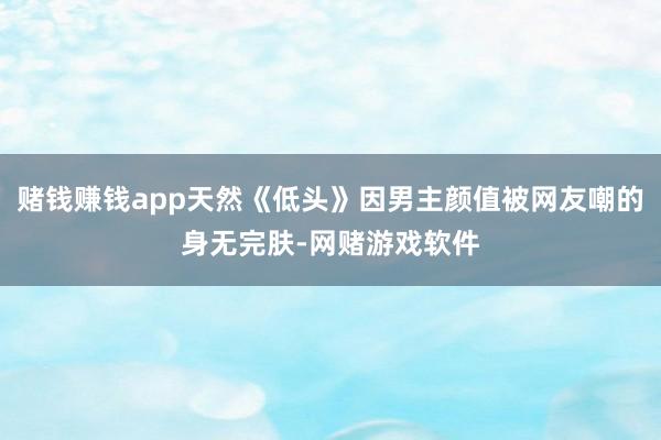 赌钱赚钱app天然《低头》因男主颜值被网友嘲的身无完肤-网赌游戏软件