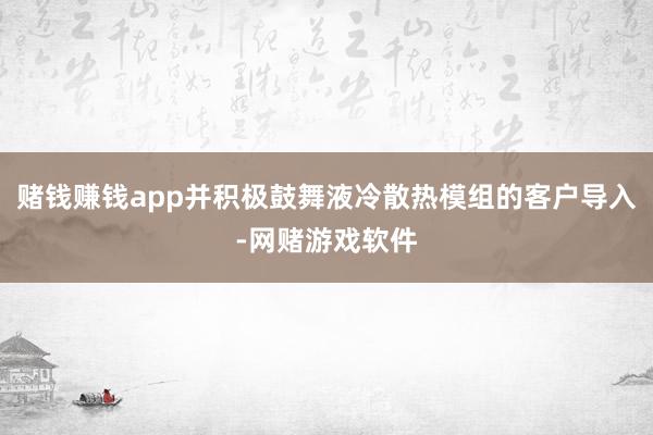 赌钱赚钱app并积极鼓舞液冷散热模组的客户导入-网赌游戏软件