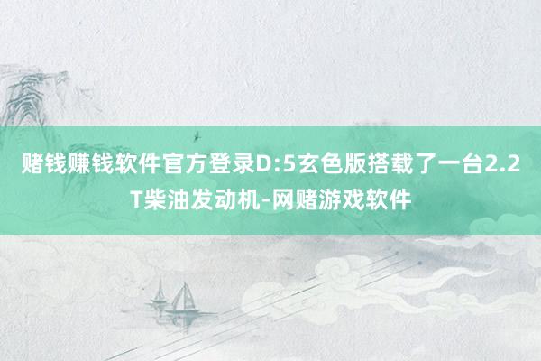 赌钱赚钱软件官方登录D:5玄色版搭载了一台2.2T柴油发动机-网赌游戏软件