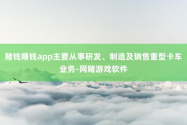 赌钱赚钱app主要从事研发、制造及销售重型卡车业务-网赌游戏软件