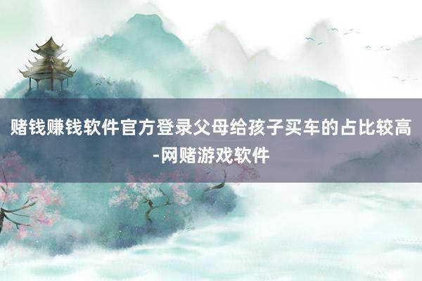 赌钱赚钱软件官方登录父母给孩子买车的占比较高-网赌游戏软件