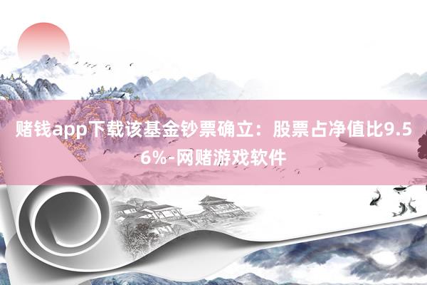赌钱app下载该基金钞票确立：股票占净值比9.56%-网赌游戏软件