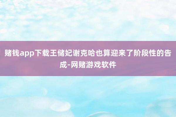 赌钱app下载王储妃谢克哈也算迎来了阶段性的告成-网赌游戏软件