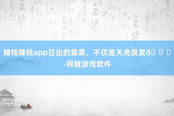 赌钱赚钱app日出的爱慕，不仅是天亮良友🌅-网赌游戏软件