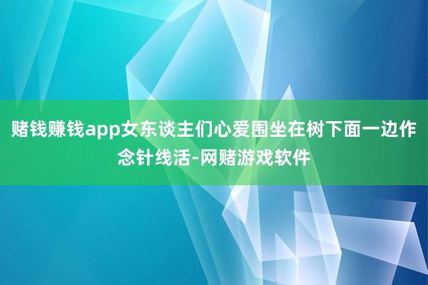 赌钱赚钱app女东谈主们心爱围坐在树下面一边作念针线活-网赌游戏软件