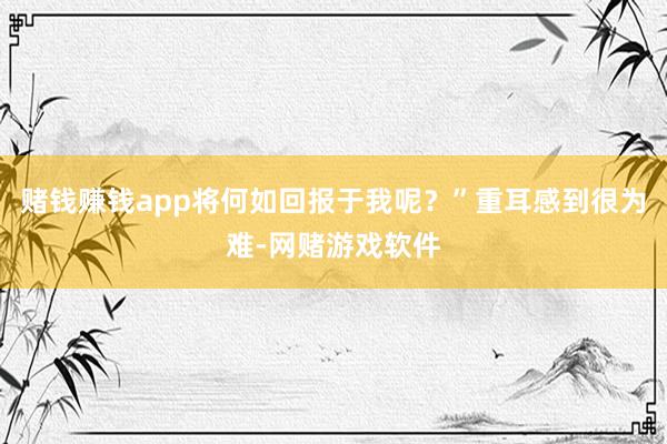 赌钱赚钱app将何如回报于我呢？”重耳感到很为难-网赌游戏软件
