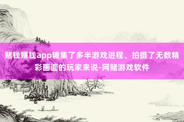 赌钱赚钱app辘集了多半游戏进程、拍摄了无数精彩画面的玩家来说-网赌游戏软件