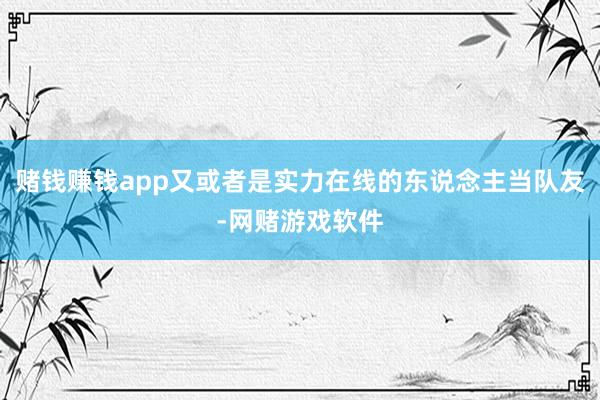 赌钱赚钱app又或者是实力在线的东说念主当队友-网赌游戏软件