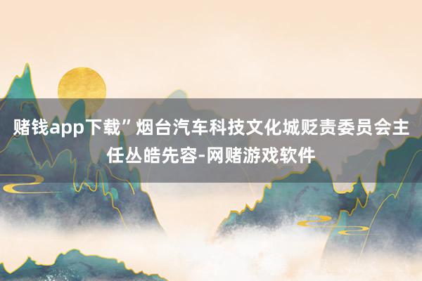 赌钱app下载”烟台汽车科技文化城贬责委员会主任丛皓先容-网赌游戏软件
