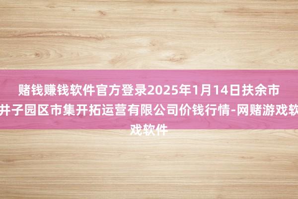 赌钱赚钱软件官方登录2025年1月14日扶余市三井子园区市集开拓运营有限公司价钱行情-网赌游戏软件