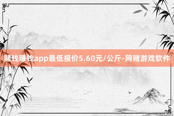 赌钱赚钱app最低报价5.60元/公斤-网赌游戏软件