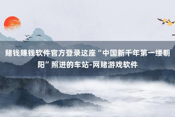 赌钱赚钱软件官方登录这座“中国新千年第一缕朝阳”照进的车站-网赌游戏软件