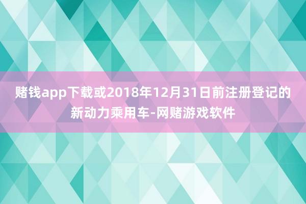 赌钱app下载或2018年12月31日前注册登记的新动力乘用车-网赌游戏软件