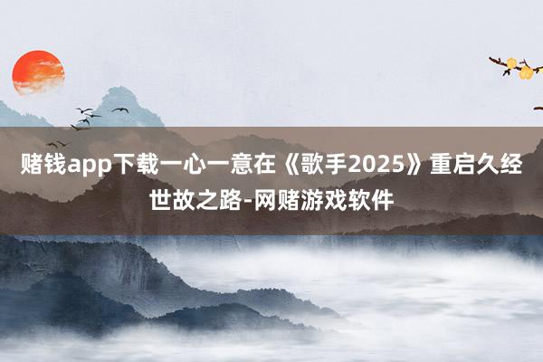 赌钱app下载一心一意在《歌手2025》重启久经世故之路-网赌游戏软件