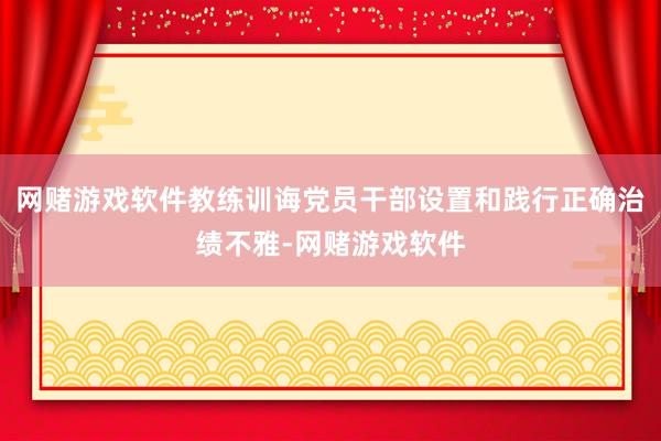 网赌游戏软件教练训诲党员干部设置和践行正确治绩不雅-网赌游戏软件