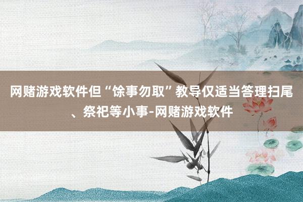 网赌游戏软件但“馀事勿取”教导仅适当答理扫尾、祭祀等小事-网赌游戏软件