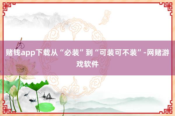 赌钱app下载从“必装”到“可装可不装”-网赌游戏软件