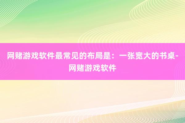网赌游戏软件最常见的布局是：一张宽大的书桌-网赌游戏软件