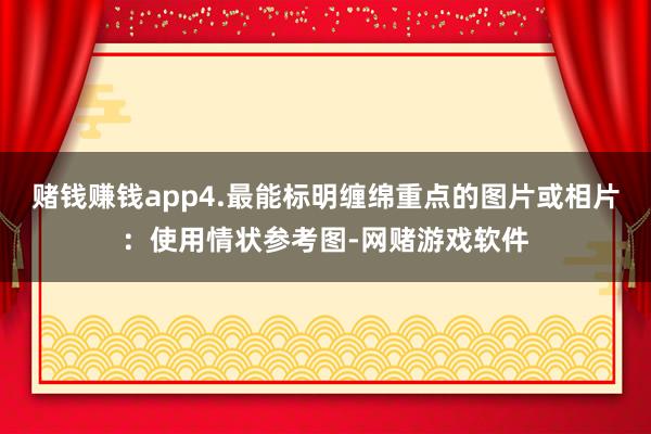 赌钱赚钱app4.最能标明缠绵重点的图片或相片：使用情状参考图-网赌游戏软件