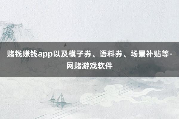 赌钱赚钱app以及模子券、语料券、场景补贴等-网赌游戏软件