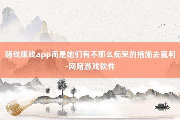 赌钱赚钱app而是她们有不那么痴呆的措施去赢利-网赌游戏软件