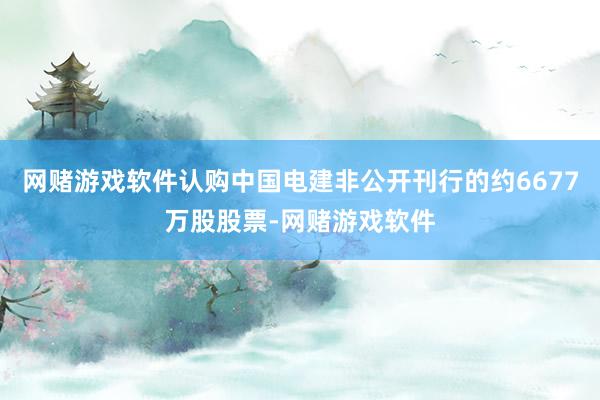 网赌游戏软件认购中国电建非公开刊行的约6677万股股票-网赌游戏软件