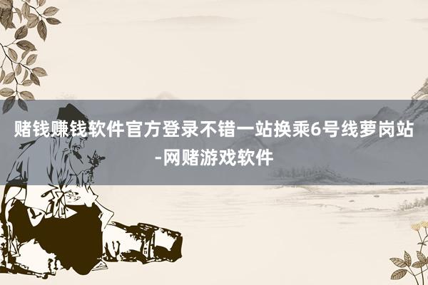 赌钱赚钱软件官方登录不错一站换乘6号线萝岗站-网赌游戏软件