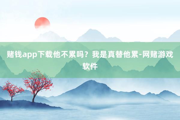 赌钱app下载他不累吗？我是真替他累-网赌游戏软件
