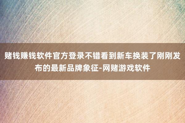 赌钱赚钱软件官方登录不错看到新车换装了刚刚发布的最新品牌象征-网赌游戏软件