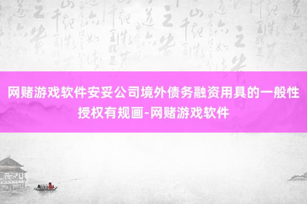 网赌游戏软件安妥公司境外债务融资用具的一般性授权有规画-网赌游戏软件