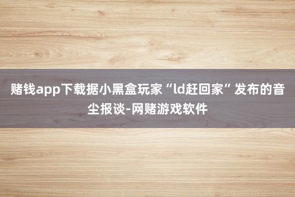 赌钱app下载据小黑盒玩家“ld赶回家”发布的音尘报谈-网赌游戏软件