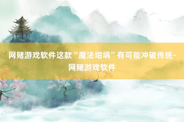 网赌游戏软件这款“魔法坩埚”有可能冲破传统-网赌游戏软件