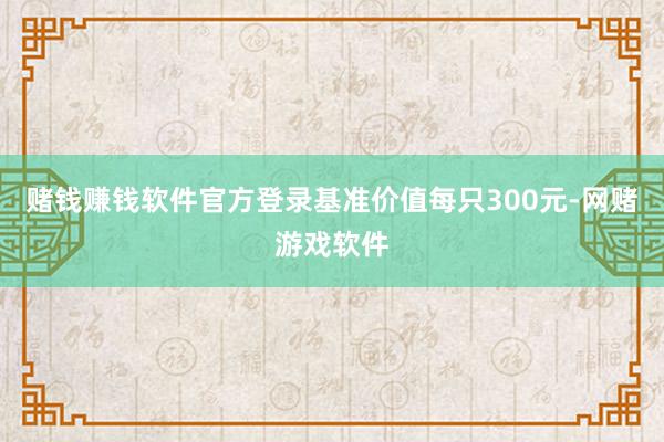 赌钱赚钱软件官方登录基准价值每只300元-网赌游戏软件