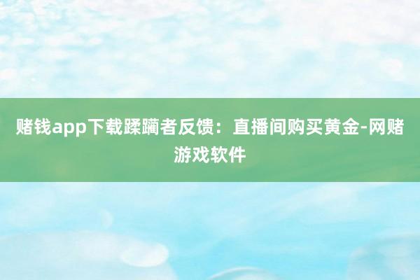 赌钱app下载蹂躏者反馈：直播间购买黄金-网赌游戏软件