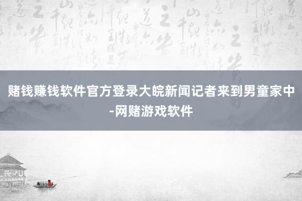 赌钱赚钱软件官方登录大皖新闻记者来到男童家中-网赌游戏软件