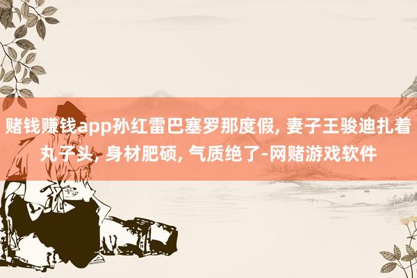 赌钱赚钱app孙红雷巴塞罗那度假, 妻子王骏迪扎着丸子头, 身材肥硕, 气质绝了-网赌游戏软件