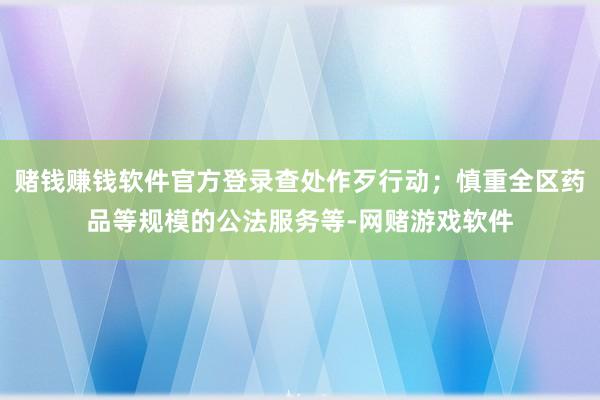 赌钱赚钱软件官方登录查处作歹行动；慎重全区药品等规模的公法服务等-网赌游戏软件