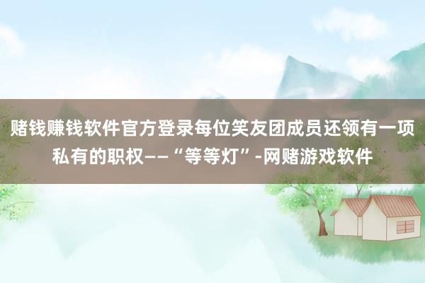 赌钱赚钱软件官方登录每位笑友团成员还领有一项私有的职权——“等等灯”-网赌游戏软件