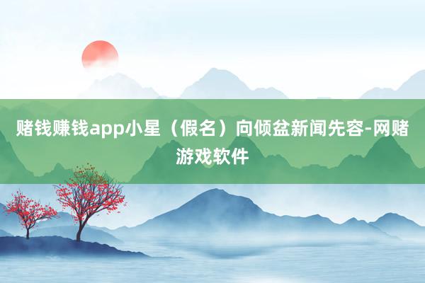 赌钱赚钱app小星（假名）向倾盆新闻先容-网赌游戏软件
