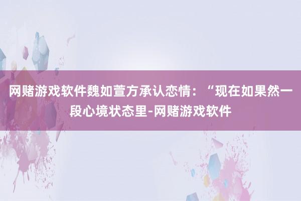 网赌游戏软件魏如萱方承认恋情：“现在如果然一段心境状态里-网赌游戏软件