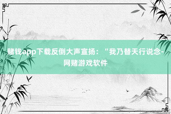 赌钱app下载反倒大声宣扬：“我乃替天行说念-网赌游戏软件