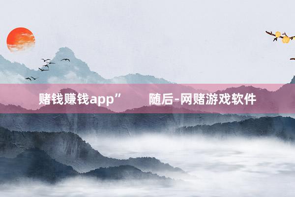 赌钱赚钱app”       随后-网赌游戏软件