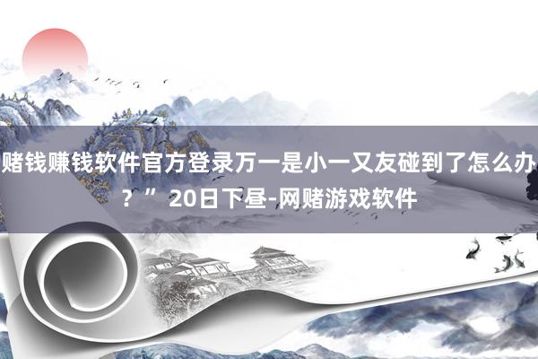 赌钱赚钱软件官方登录万一是小一又友碰到了怎么办？” 20日下昼-网赌游戏软件