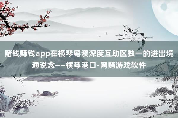赌钱赚钱app在横琴粤澳深度互助区独一的进出境通说念——横琴港口-网赌游戏软件