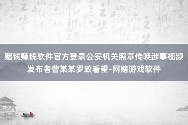 赌钱赚钱软件官方登录公安机关照章传唤涉事视频发布者曹某某罗致看望-网赌游戏软件