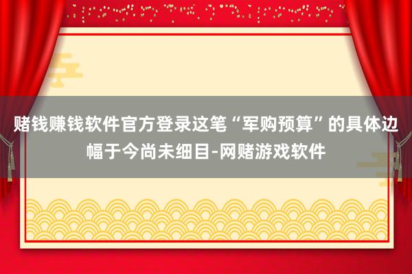 赌钱赚钱软件官方登录这笔“军购预算”的具体边幅于今尚未细目-网赌游戏软件