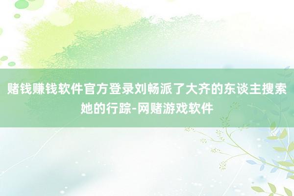 赌钱赚钱软件官方登录刘畅派了大齐的东谈主搜索她的行踪-网赌游戏软件