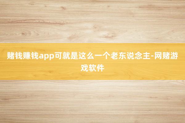 赌钱赚钱app可就是这么一个老东说念主-网赌游戏软件
