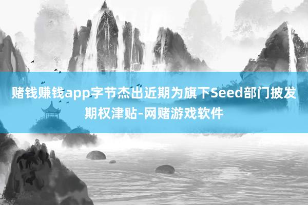 赌钱赚钱app字节杰出近期为旗下Seed部门披发期权津贴-网赌游戏软件