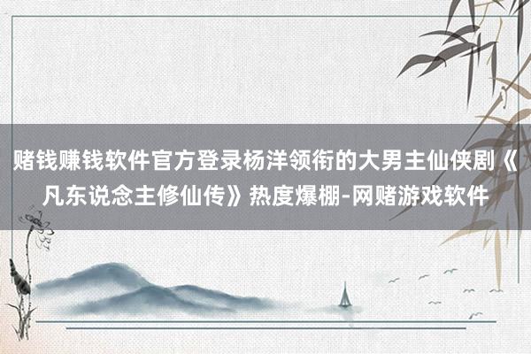 赌钱赚钱软件官方登录杨洋领衔的大男主仙侠剧《凡东说念主修仙传》热度爆棚-网赌游戏软件